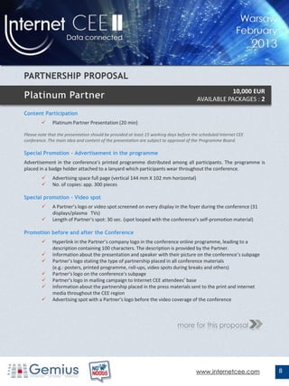 10,000 EUR
                                                                                       AVAILABLE PACKAGES : 2

Content Participation
             Platinum Partner Presentation (20 min)

Please note that the presentation should be provided at least 15 working days before the scheduled Internet CEE
conference. The main idea and content of the presentation are subject to approval of the Programme Board.

Special Promotion - Advertisement in the programme
Advertisement in the conference's printed programme distributed among all participants. The programme is
placed in a badge holder attached to a lanyard which participants wear throughout the conference.
             Advertising space full page (vertical 144 mm X 102 mm horizontal)
             No. of copies: app. 300 pieces

Special promotion – Video spot
             A Partner’s logo or video spot screened on every display in the foyer during the conference (31
              displays/plasma TVs)
             Length of Partner’s spot: 30 sec. (spot looped with the conference's self-promotion material)

Promotion before and after the Conference
             Hyperlink in the Partner’s company logo in the conference online programme, leading to a
              description containing 100 characters. The description is provided by the Partner.
             Information about the presentation and speaker with their picture on the conference’s subpage
             Partner’s logo stating the type of partnership placed in all conference materials
              (e.g.: posters, printed programme, roll-ups, video spots during breaks and others)
             Partner’s logo on the conference's subpage
             Partner’s logo in mailing campaign to Internet CEE attendees’ base
             Information about the partnership placed in the press materials sent to the print and internet
              media throughout the CEE region
             Advertising spot with a Partner’s logo before the video coverage of the conference



                                                                             more for this proposal




                                                                                       www.internetcee.com        8
 