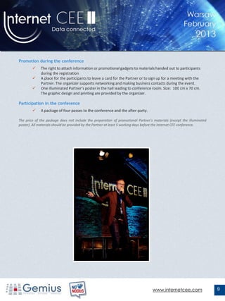 Promotion during the conference
            The right to attach information or promotional gadgets to materials handed out to participants
             during the registration
            A place for the participants to leave a card for the Partner or to sign up for a meeting with the
             Partner. The organizer supports networking and making business contacts during the event.
            One illuminated Partner’s poster in the hall leading to conference room. Size: 100 cm x 70 cm.
             The graphic design and printing are provided by the organizer.

Participation in the conference
            A package of four passes to the conference and the after-party.

The price of the package does not include the preparation of promotional Partner’s materials (except the illuminated
poster). All materials should be provided by the Partner at least 5 working days before the Internet CEE conference.




                                                                                  www.internetcee.com                  9
 