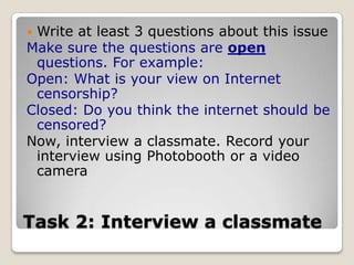 Task 2: Interview a classmateWrite at least 3 questions about this issueMake sure the questions are open questions. For example:Open: What is your view on Internet censorship?Closed: Do you think the internet should be censored? Now, interview a classmate. Record your interview using Photobooth or a video camera 