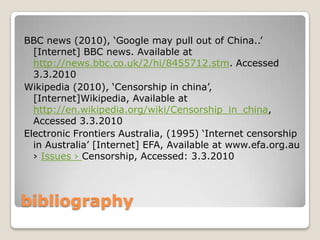 bibliographyBBC news (2010), ‘Google may pull out of China..’ [Internet] BBC news. Available at http://news.bbc.co.uk/2/hi/8455712.stm. Accessed 3.3.2010Wikipedia (2010), ‘Censorship in china’, [Internet]Wikipedia, Available at http://en.wikipedia.org/wiki/Censorship_in_china, Accessed 3.3.2010Electronic Frontiers Australia, (1995) ‘Internet censorship in Australia’ [Internet] EFA, Available at www.efa.org.au › Issues › Censorship, Accessed: 3.3.2010