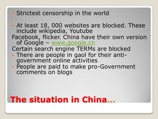 The situation in China…Strictest censorship in the worldAt least 18, 000 websites are blocked. These include wikipedia, YoutubeFacebook, flicker. China have their own version of Google – www.google.cnCertain search engine TERMs are blockedThere are people in gaol for their anti-government online activities