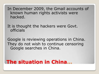 People are paid to make pro-Government comments on blogsThe situation in China…In December 2009, the Gmail accounts of known human rights activists were hacked.It is thought the hackers were Govt. officialsGoogle is reviewing operations in China.They do not wish to continue censoring Google searches in China.