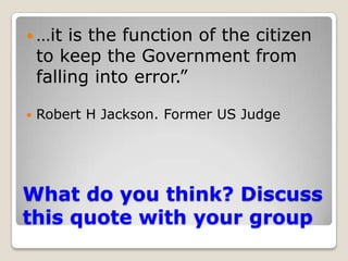 What do you think? Discuss this quote with your group…it is the function of the citizen to keep the Government from falling into error.”Robert H Jackson. Former US Judge