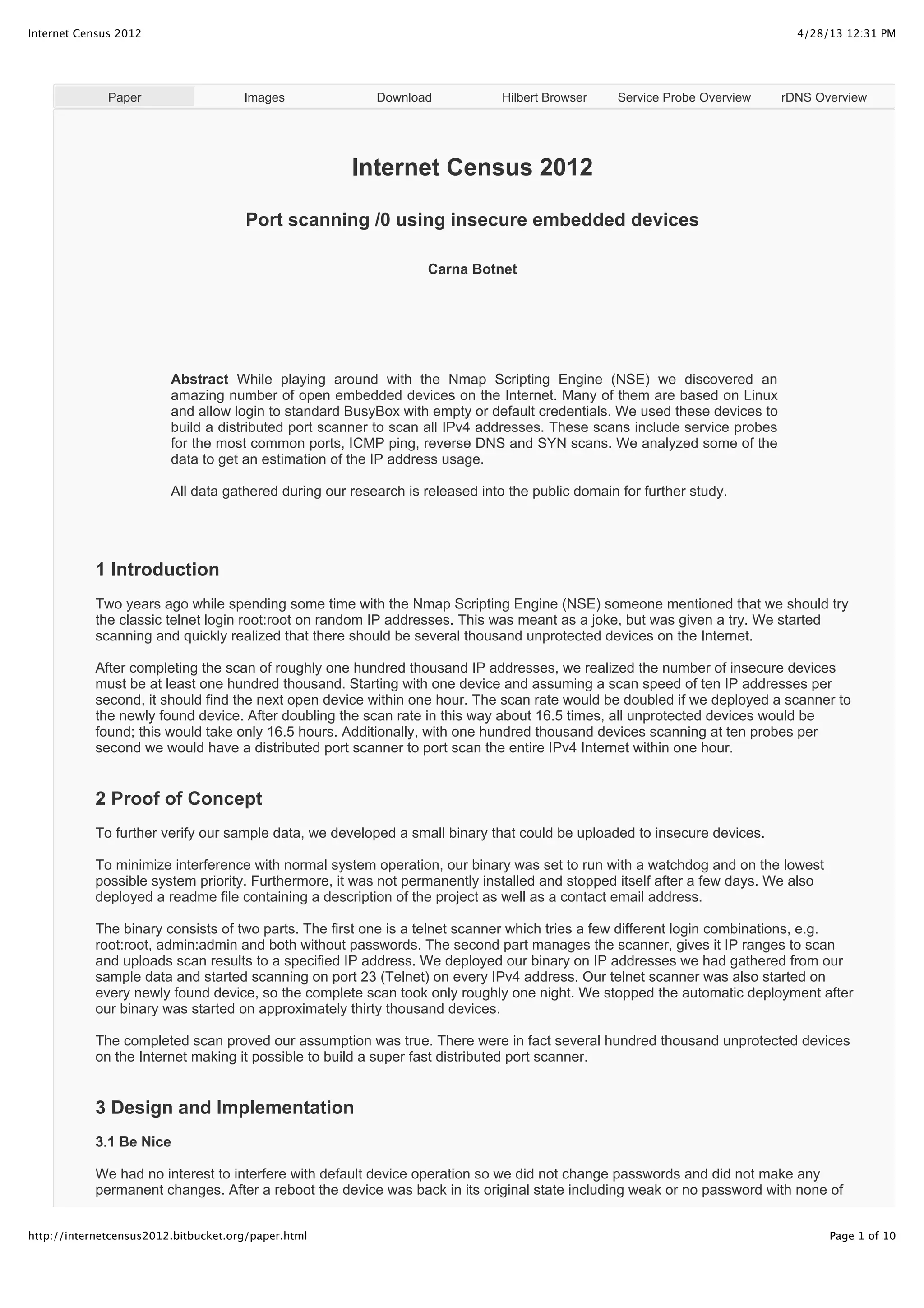 4/28/13 12:31 PMInternet Census 2012
Page 1 of 10http://internetcensus2012.bitbucket.org/paper.html
Paper Images Download Hilbert Browser Service Probe Overview rDNS Overview
Internet Census 2012
Port scanning /0 using insecure embedded devices
Carna Botnet
Abstract While playing around with the Nmap Scripting Engine (NSE) we discovered an
amazing number of open embedded devices on the Internet. Many of them are based on Linux
and allow login to standard BusyBox with empty or default credentials. We used these devices to
build a distributed port scanner to scan all IPv4 addresses. These scans include service probes
for the most common ports, ICMP ping, reverse DNS and SYN scans. We analyzed some of the
data to get an estimation of the IP address usage.
All data gathered during our research is released into the public domain for further study.
1 Introduction
Two years ago while spending some time with the Nmap Scripting Engine (NSE) someone mentioned that we should try
the classic telnet login root:root on random IP addresses. This was meant as a joke, but was given a try. We started
scanning and quickly realized that there should be several thousand unprotected devices on the Internet.
After completing the scan of roughly one hundred thousand IP addresses, we realized the number of insecure devices
must be at least one hundred thousand. Starting with one device and assuming a scan speed of ten IP addresses per
second, it should find the next open device within one hour. The scan rate would be doubled if we deployed a scanner to
the newly found device. After doubling the scan rate in this way about 16.5 times, all unprotected devices would be
found; this would take only 16.5 hours. Additionally, with one hundred thousand devices scanning at ten probes per
second we would have a distributed port scanner to port scan the entire IPv4 Internet within one hour.
2 Proof of Concept
To further verify our sample data, we developed a small binary that could be uploaded to insecure devices.
To minimize interference with normal system operation, our binary was set to run with a watchdog and on the lowest
possible system priority. Furthermore, it was not permanently installed and stopped itself after a few days. We also
deployed a readme file containing a description of the project as well as a contact email address.
The binary consists of two parts. The first one is a telnet scanner which tries a few different login combinations, e.g.
root:root, admin:admin and both without passwords. The second part manages the scanner, gives it IP ranges to scan
and uploads scan results to a specified IP address. We deployed our binary on IP addresses we had gathered from our
sample data and started scanning on port 23 (Telnet) on every IPv4 address. Our telnet scanner was also started on
every newly found device, so the complete scan took only roughly one night. We stopped the automatic deployment after
our binary was started on approximately thirty thousand devices.
The completed scan proved our assumption was true. There were in fact several hundred thousand unprotected devices
on the Internet making it possible to build a super fast distributed port scanner.
3 Design and Implementation
3.1 Be Nice
We had no interest to interfere with default device operation so we did not change passwords and did not make any
permanent changes. After a reboot the device was back in its original state including weak or no password with none of
 