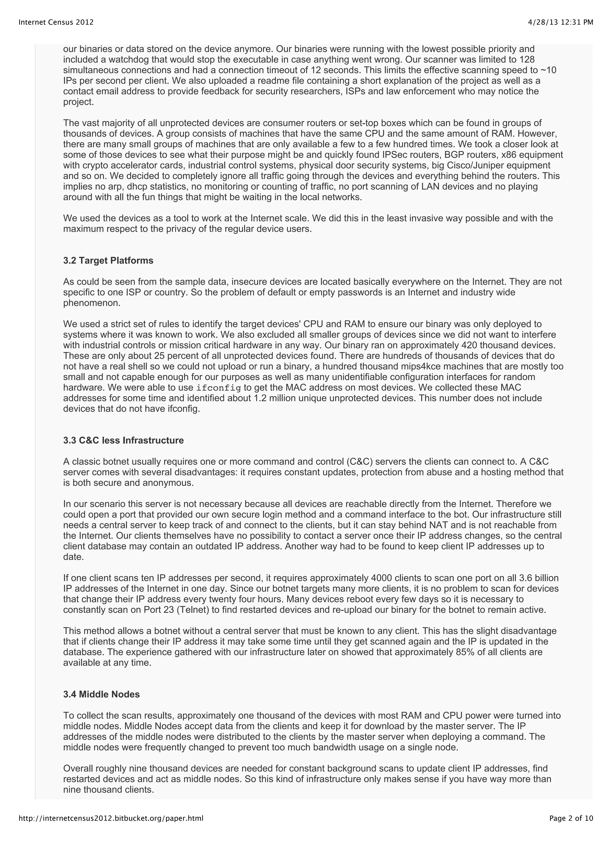 4/28/13 12:31 PMInternet Census 2012
Page 2 of 10http://internetcensus2012.bitbucket.org/paper.html
our binaries or data stored on the device anymore. Our binaries were running with the lowest possible priority and
included a watchdog that would stop the executable in case anything went wrong. Our scanner was limited to 128
simultaneous connections and had a connection timeout of 12 seconds. This limits the effective scanning speed to ~10
IPs per second per client. We also uploaded a readme file containing a short explanation of the project as well as a
contact email address to provide feedback for security researchers, ISPs and law enforcement who may notice the
project.
The vast majority of all unprotected devices are consumer routers or set-top boxes which can be found in groups of
thousands of devices. A group consists of machines that have the same CPU and the same amount of RAM. However,
there are many small groups of machines that are only available a few to a few hundred times. We took a closer look at
some of those devices to see what their purpose might be and quickly found IPSec routers, BGP routers, x86 equipment
with crypto accelerator cards, industrial control systems, physical door security systems, big Cisco/Juniper equipment
and so on. We decided to completely ignore all traffic going through the devices and everything behind the routers. This
implies no arp, dhcp statistics, no monitoring or counting of traffic, no port scanning of LAN devices and no playing
around with all the fun things that might be waiting in the local networks.
We used the devices as a tool to work at the Internet scale. We did this in the least invasive way possible and with the
maximum respect to the privacy of the regular device users.
3.2 Target Platforms
As could be seen from the sample data, insecure devices are located basically everywhere on the Internet. They are not
specific to one ISP or country. So the problem of default or empty passwords is an Internet and industry wide
phenomenon.
We used a strict set of rules to identify the target devices' CPU and RAM to ensure our binary was only deployed to
systems where it was known to work. We also excluded all smaller groups of devices since we did not want to interfere
with industrial controls or mission critical hardware in any way. Our binary ran on approximately 420 thousand devices.
These are only about 25 percent of all unprotected devices found. There are hundreds of thousands of devices that do
not have a real shell so we could not upload or run a binary, a hundred thousand mips4kce machines that are mostly too
small and not capable enough for our purposes as well as many unidentifiable configuration interfaces for random
hardware. We were able to use ifconfig to get the MAC address on most devices. We collected these MAC
addresses for some time and identified about 1.2 million unique unprotected devices. This number does not include
devices that do not have ifconfig.
3.3 C&C less Infrastructure
A classic botnet usually requires one or more command and control (C&C) servers the clients can connect to. A C&C
server comes with several disadvantages: it requires constant updates, protection from abuse and a hosting method that
is both secure and anonymous.
In our scenario this server is not necessary because all devices are reachable directly from the Internet. Therefore we
could open a port that provided our own secure login method and a command interface to the bot. Our infrastructure still
needs a central server to keep track of and connect to the clients, but it can stay behind NAT and is not reachable from
the Internet. Our clients themselves have no possibility to contact a server once their IP address changes, so the central
client database may contain an outdated IP address. Another way had to be found to keep client IP addresses up to
date.
If one client scans ten IP addresses per second, it requires approximately 4000 clients to scan one port on all 3.6 billion
IP addresses of the Internet in one day. Since our botnet targets many more clients, it is no problem to scan for devices
that change their IP address every twenty four hours. Many devices reboot every few days so it is necessary to
constantly scan on Port 23 (Telnet) to find restarted devices and re-upload our binary for the botnet to remain active.
This method allows a botnet without a central server that must be known to any client. This has the slight disadvantage
that if clients change their IP address it may take some time until they get scanned again and the IP is updated in the
database. The experience gathered with our infrastructure later on showed that approximately 85% of all clients are
available at any time.
3.4 Middle Nodes
To collect the scan results, approximately one thousand of the devices with most RAM and CPU power were turned into
middle nodes. Middle Nodes accept data from the clients and keep it for download by the master server. The IP
addresses of the middle nodes were distributed to the clients by the master server when deploying a command. The
middle nodes were frequently changed to prevent too much bandwidth usage on a single node.
Overall roughly nine thousand devices are needed for constant background scans to update client IP addresses, find
restarted devices and act as middle nodes. So this kind of infrastructure only makes sense if you have way more than
nine thousand clients.
 