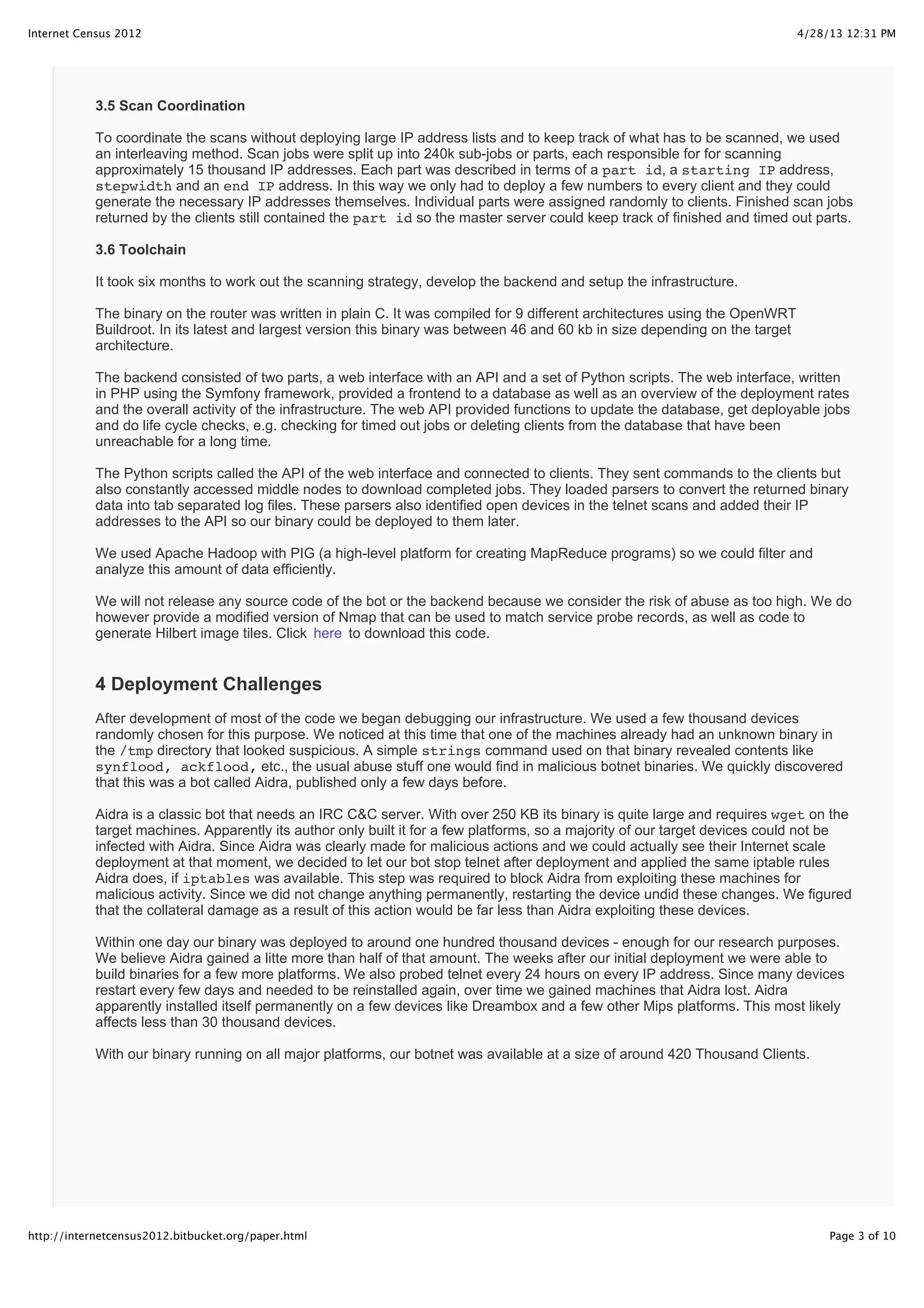 4/28/13 12:31 PMInternet Census 2012
Page 3 of 10http://internetcensus2012.bitbucket.org/paper.html
3.5 Scan Coordination
To coordinate the scans without deploying large IP address lists and to keep track of what has to be scanned, we used
an interleaving method. Scan jobs were split up into 240k sub-jobs or parts, each responsible for for scanning
approximately 15 thousand IP addresses. Each part was described in terms of a part id, a starting IP address,
stepwidth and an end IP address. In this way we only had to deploy a few numbers to every client and they could
generate the necessary IP addresses themselves. Individual parts were assigned randomly to clients. Finished scan jobs
returned by the clients still contained the part id so the master server could keep track of finished and timed out parts.
3.6 Toolchain
It took six months to work out the scanning strategy, develop the backend and setup the infrastructure.
The binary on the router was written in plain C. It was compiled for 9 different architectures using the OpenWRT
Buildroot. In its latest and largest version this binary was between 46 and 60 kb in size depending on the target
architecture.
The backend consisted of two parts, a web interface with an API and a set of Python scripts. The web interface, written
in PHP using the Symfony framework, provided a frontend to a database as well as an overview of the deployment rates
and the overall activity of the infrastructure. The web API provided functions to update the database, get deployable jobs
and do life cycle checks, e.g. checking for timed out jobs or deleting clients from the database that have been
unreachable for a long time.
The Python scripts called the API of the web interface and connected to clients. They sent commands to the clients but
also constantly accessed middle nodes to download completed jobs. They loaded parsers to convert the returned binary
data into tab separated log files. These parsers also identified open devices in the telnet scans and added their IP
addresses to the API so our binary could be deployed to them later.
We used Apache Hadoop with PIG (a high-level platform for creating MapReduce programs) so we could filter and
analyze this amount of data efficiently.
We will not release any source code of the bot or the backend because we consider the risk of abuse as too high. We do
however provide a modified version of Nmap that can be used to match service probe records, as well as code to
generate Hilbert image tiles. Click here to download this code.
4 Deployment Challenges
After development of most of the code we began debugging our infrastructure. We used a few thousand devices
randomly chosen for this purpose. We noticed at this time that one of the machines already had an unknown binary in
the /tmp directory that looked suspicious. A simple strings command used on that binary revealed contents like
synflood, ackflood, etc., the usual abuse stuff one would find in malicious botnet binaries. We quickly discovered
that this was a bot called Aidra, published only a few days before.
Aidra is a classic bot that needs an IRC C&C server. With over 250 KB its binary is quite large and requires wget on the
target machines. Apparently its author only built it for a few platforms, so a majority of our target devices could not be
infected with Aidra. Since Aidra was clearly made for malicious actions and we could actually see their Internet scale
deployment at that moment, we decided to let our bot stop telnet after deployment and applied the same iptable rules
Aidra does, if iptables was available. This step was required to block Aidra from exploiting these machines for
malicious activity. Since we did not change anything permanently, restarting the device undid these changes. We figured
that the collateral damage as a result of this action would be far less than Aidra exploiting these devices.
Within one day our binary was deployed to around one hundred thousand devices - enough for our research purposes.
We believe Aidra gained a litte more than half of that amount. The weeks after our initial deployment we were able to
build binaries for a few more platforms. We also probed telnet every 24 hours on every IP address. Since many devices
restart every few days and needed to be reinstalled again, over time we gained machines that Aidra lost. Aidra
apparently installed itself permanently on a few devices like Dreambox and a few other Mips platforms. This most likely
affects less than 30 thousand devices.
With our binary running on all major platforms, our botnet was available at a size of around 420 Thousand Clients.
 