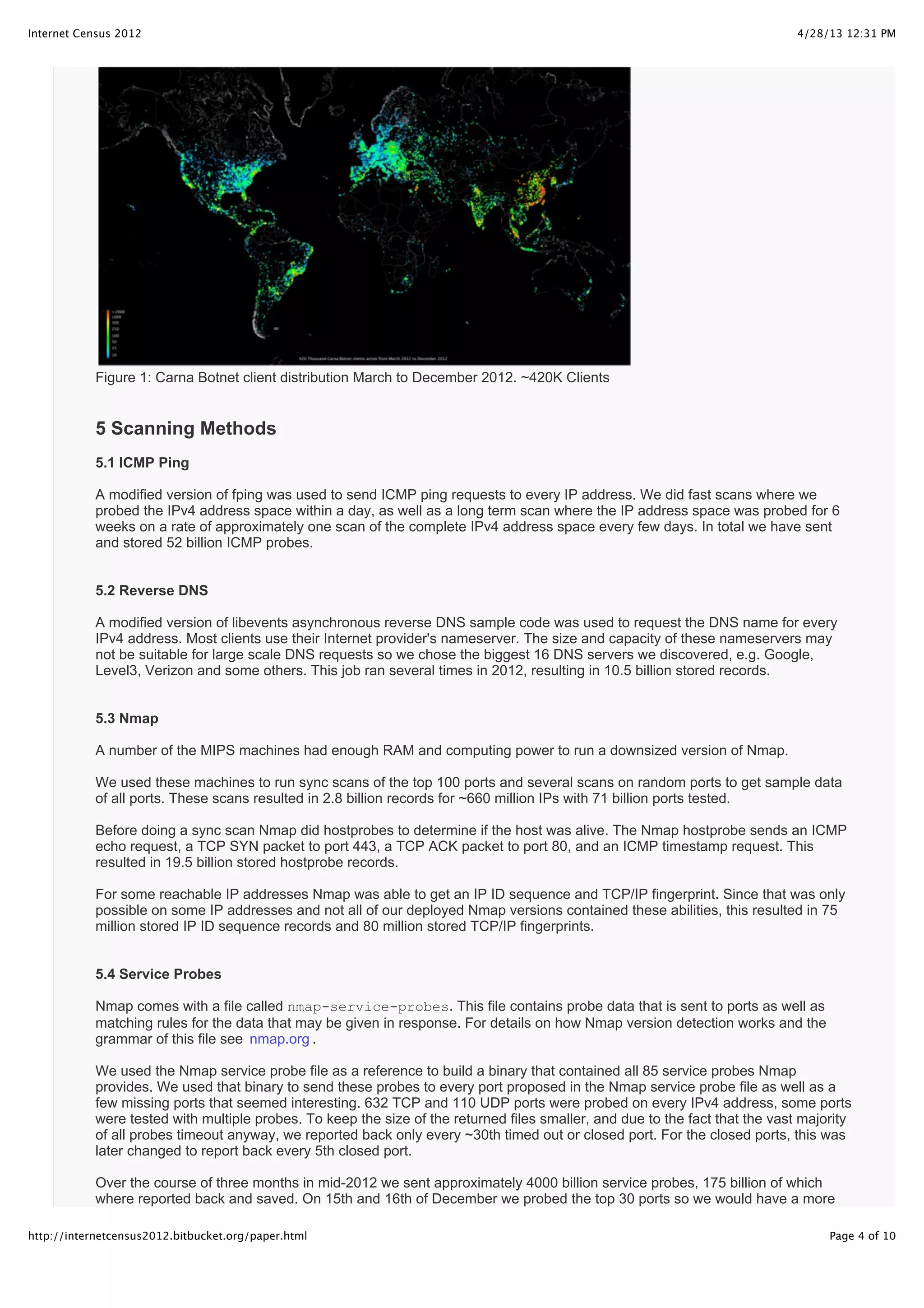 4/28/13 12:31 PMInternet Census 2012
Page 4 of 10http://internetcensus2012.bitbucket.org/paper.html
Figure 1: Carna Botnet client distribution March to December 2012. ~420K Clients
5 Scanning Methods
5.1 ICMP Ping
A modified version of fping was used to send ICMP ping requests to every IP address. We did fast scans where we
probed the IPv4 address space within a day, as well as a long term scan where the IP address space was probed for 6
weeks on a rate of approximately one scan of the complete IPv4 address space every few days. In total we have sent
and stored 52 billion ICMP probes.
5.2 Reverse DNS
A modified version of libevents asynchronous reverse DNS sample code was used to request the DNS name for every
IPv4 address. Most clients use their Internet provider's nameserver. The size and capacity of these nameservers may
not be suitable for large scale DNS requests so we chose the biggest 16 DNS servers we discovered, e.g. Google,
Level3, Verizon and some others. This job ran several times in 2012, resulting in 10.5 billion stored records.
5.3 Nmap
A number of the MIPS machines had enough RAM and computing power to run a downsized version of Nmap.
We used these machines to run sync scans of the top 100 ports and several scans on random ports to get sample data
of all ports. These scans resulted in 2.8 billion records for ~660 million IPs with 71 billion ports tested.
Before doing a sync scan Nmap did hostprobes to determine if the host was alive. The Nmap hostprobe sends an ICMP
echo request, a TCP SYN packet to port 443, a TCP ACK packet to port 80, and an ICMP timestamp request. This
resulted in 19.5 billion stored hostprobe records.
For some reachable IP addresses Nmap was able to get an IP ID sequence and TCP/IP fingerprint. Since that was only
possible on some IP addresses and not all of our deployed Nmap versions contained these abilities, this resulted in 75
million stored IP ID sequence records and 80 million stored TCP/IP fingerprints.
5.4 Service Probes
Nmap comes with a file called nmap-service-probes. This file contains probe data that is sent to ports as well as
matching rules for the data that may be given in response. For details on how Nmap version detection works and the
grammar of this file see nmap.org .
We used the Nmap service probe file as a reference to build a binary that contained all 85 service probes Nmap
provides. We used that binary to send these probes to every port proposed in the Nmap service probe file as well as a
few missing ports that seemed interesting. 632 TCP and 110 UDP ports were probed on every IPv4 address, some ports
were tested with multiple probes. To keep the size of the returned files smaller, and due to the fact that the vast majority
of all probes timeout anyway, we reported back only every ~30th timed out or closed port. For the closed ports, this was
later changed to report back every 5th closed port.
Over the course of three months in mid-2012 we sent approximately 4000 billion service probes, 175 billion of which
where reported back and saved. On 15th and 16th of December we probed the top 30 ports so we would have a more
 