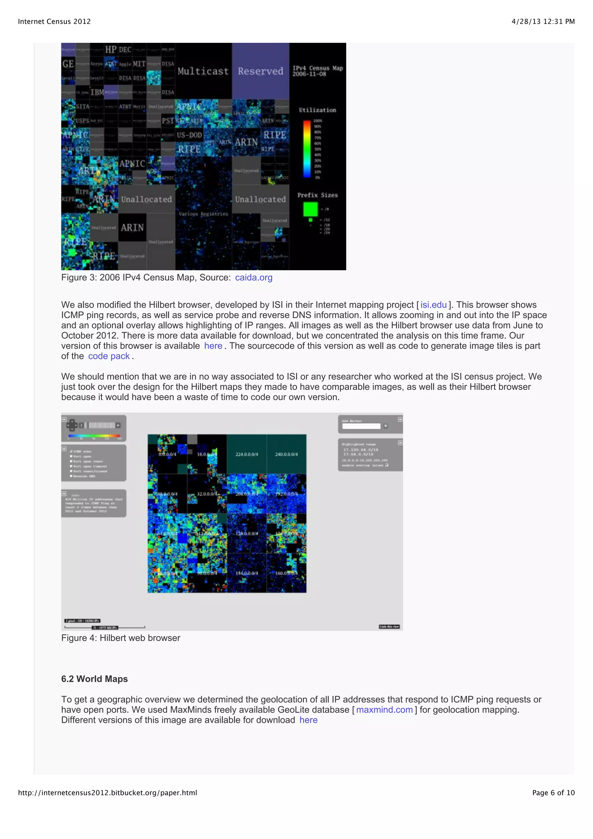 4/28/13 12:31 PMInternet Census 2012
Page 6 of 10http://internetcensus2012.bitbucket.org/paper.html
Figure 3: 2006 IPv4 Census Map, Source: caida.org
We also modified the Hilbert browser, developed by ISI in their Internet mapping project [ isi.edu ]. This browser shows
ICMP ping records, as well as service probe and reverse DNS information. It allows zooming in and out into the IP space
and an optional overlay allows highlighting of IP ranges. All images as well as the Hilbert browser use data from June to
October 2012. There is more data available for download, but we concentrated the analysis on this time frame. Our
version of this browser is available here . The sourcecode of this version as well as code to generate image tiles is part
of the code pack .
We should mention that we are in no way associated to ISI or any researcher who worked at the ISI census project. We
just took over the design for the Hilbert maps they made to have comparable images, as well as their Hilbert browser
because it would have been a waste of time to code our own version.
Figure 4: Hilbert web browser
6.2 World Maps
To get a geographic overview we determined the geolocation of all IP addresses that respond to ICMP ping requests or
have open ports. We used MaxMinds freely available GeoLite database [ maxmind.com ] for geolocation mapping.
Different versions of this image are available for download here
 