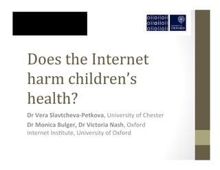 Does	
  the	
  Internet
harm	
  children’s
health?
Dr	
  Vera	
  Slavtcheva-­‐Petkova,	
  University	
  of	
  Chester
Dr	
  Monica	
  Bulger,	
  Dr	
  Victoria	
  Nash,	
  Oxford
Internet	
  Ins4tute,	
  University	
  of	
  Oxford
 