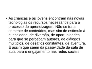 ● As crianças e os jovens encontram nas novas
tecnologias os recursos necessários para o
processo de aprendizagem. Não se trata
somente de conteúdos, mas sim de estímulo à
curiosidade, de diversão, de oportunidades
para que se percebam autores, de diálogos
múltiplos, de desafios constantes, de aventura.
É assim que saem da passividade da sala de
aula para o engajamento nas redes sociais.
 