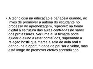 ● A tecnologia na educação é panaceia quando, ao
invés de promover a autoria do estudante no
processo de aprendizagem, reproduz na forma
digital a estrutura das aulas centradas no saber
dos professores. Ver uma aula filmada pode
ajudar o aluno a reter conteúdos, superando a
relação hostil que marca a sala de aula real e
dando-lhe a oportunidade de pausar e voltar, mas
está longe de promover efetivo aprendizado.
 