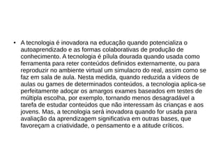 ● A tecnologia é inovadora na educação quando potencializa o
autoaprendizado e as formas colaborativas de produção de
conhecimento. A tecnologia é pílula dourada quando usada como
ferramenta para reter conteúdos definidos externamente, ou para
reproduzir no ambiente virtual um simulacro do real, assim como se
faz em sala de aula. Nesta medida, quando reduzida a vídeos de
aulas ou games de determinados conteúdos, a tecnologia aplica-se
perfeitamente adoçar os amargos exames baseados em testes de
múltipla escolha, por exemplo, tornando menos desagradável a
tarefa de estudar conteúdos que não interessam às crianças e aos
jovens. Mas, a tecnologia será inovadora quando for usada para
avaliação da aprendizagem significativa em outras bases, que
favoreçam a criatividade, o pensamento e a atitude críticos.
 