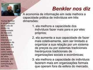Benkler nos diz
● A economia de informação em rede melhora a
capacidade prática de indivíduos em três
dimensões:
1. ela melhora a capacidade dos
indivíduos fazer mais para e por eles
próprios;
2. ela aumenta a sua capacidade de fazer
mais coletivamente, sem ser limitado a
organizar a sua relação por um sistema
de preços ou por sistemas tradicionais
hierárquicos tradicionais de
organizações sociais e econômicas;
3. ela melhora a capacidade de indivíduos
fazerem mais em organizações formais
que operam fora da esfera do mercado.
Yochai Benkler
é um professor
da escola de
direito na
Universidade
de Harvard,
que escreve
sobre a
Internet e o
surgimento da
economia da
sociedade em
rede, bem
como sobre a
organização
da infra-
estrutura, por
exemplo, a
comunicação
sem fios.
 
