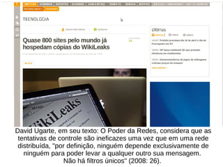 David Ugarte, em seu texto: O Poder da Redes, considera que as
tentativas de controle são ineficazes uma vez que em uma rede
distribuída, "por definição, ninguém depende exclusivamente de
ninguém para poder levar a qualquer outro sua mensagem.
Não há filtros únicos" (2008: 26).
 