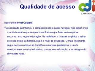 39
Qualidade de acesso
Segundo Manuel Castells:
“Na sociedade da Internet, o complicado não é saber navegar, mas saber onde
ir, onde buscar o que se quer encontrar e o que fazer com o que se
encontra. Isso requer educação. Na realidade, a Internet amplifica a velha
exclusão social da história, que é o nível de educação. O mais importante
segue sendo o acesso ao trabalho e à carreira profissional e, ainda
anteriormente, ao nível educativo, porque sem educação, a tecnologia não
serve para nada.“
 