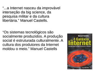 6
“...a Internet nasceu da improvável
interseção da big science, da
pesquisa militar e da cultura
libertária.” Manuel Castells.
“Os sistemas tecnológicos são
socialmente produzidos. A produção
social é estruturada culturalmente. A
cultura dos produtores da Internet
moldou o meio.” Manuel Castells
 