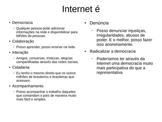 Internet é
● Democracia
– Qualquer pessoa pode adicionar
informações na rede e disponibilizar para
bilhões de pessoas.
● Colaboração
– Posso aprender, posso ensinar na rede.
● Interação
– Amigos, conversas, tristezas, alegrias
compartilhadas através das redes sociais.
● Cidadania
– Eu tenho o mesmo direito que os outros
milhões de brasileiros e brasileiras que
acessam.
● Acompanhamento
– Posso acompanhar o trabalho daqueles
que comandam o país de maneira muito
mais fácil e simples.
● Denúncia
– Posso denunciar injustiças,
irregularidades, abusos de
poder. E o melhor, posso fazer
isso anonimamente.
● Radicalizar a democracia
– Poderíamos ter através da
Internet uma democracia muito
mais participativa do que a
representativa
 