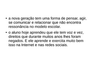 ● a nova geração tem uma forma de pensar, agir,
se comunicar e relacionar que não encontra
ressonância no modelo escolar.
● o aluno hoje aprendeu que ele tem voz e vez,
direitos que durante muitos anos lhes foram
negados. E ele aprende e exercita muito bem
isso na Internet e nas redes sociais.
 