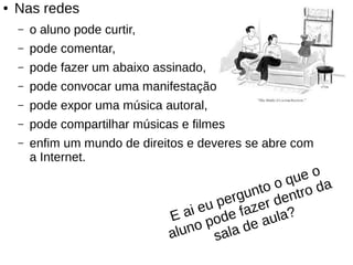 ● Nas redes
– o aluno pode curtir,
– pode comentar,
– pode fazer um abaixo assinado,
– pode convocar uma manifestação,
– pode expor uma música autoral,
– pode compartilhar músicas e filmes
– enfim um mundo de direitos e deveres se abre com
a Internet.
E ai eu pergunto o que o
aluno pode fazer dentro da
sala de aula?
 