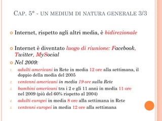 CAP. 5° - UN MEDIUM DI NATURA GENERALE 3/3


    Internet, rispetto agli altri media, è bidirezionale

 Internet è diven...