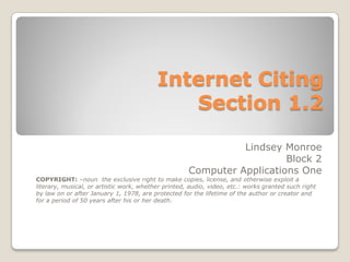 Internet Citing
                                             Section 1.2

                                                               Lindsey Monroe
                                                                        Block 2
                                                     Computer Applications One
COPYRIGHT: –noun the exclusive right to make copies, license, and otherwise exploit a
literary, musical, or artistic work, whether printed, audio, video, etc.: works granted such right
by law on or after January 1, 1978, are protected for the lifetime of the author or creator and
for a period of 50 years after his or her death.
 