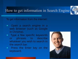 How to get information in Search Engine
To get information from the internet:
● Open a search engine in a
web browser (such as Google
in Chrome).
● Type a few specific keywords
or phrases to describe
whatever you wish to search in
the search bar.
● Press the Enter key on the
keyboard.
 