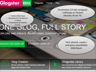 Ferramenta 2.0 més coneguda 
i utilitzada en l’entorn 
educatiu de les TIC 
Fàcil, divertit, creatiu i 
amb grans possibilitats 
didàctiques 
• Unitats didàctiques. 
• Recopilacions d’audicions 
o vídeos. 
• Presentació de treballs, 
murals… 
 