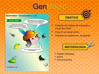 GenMàgic 
OBJETIUS 
 Treballar els mitjans de transport a 
través del còmic 
 Crear el seu propi còmic 
 Treballar les seqüències temporals 
METODOLOGIA 
 Treball individual 
 Activa 
 Constructivista 
 