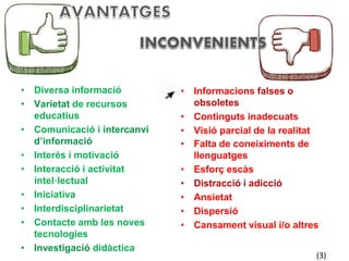 • Diversa informació 
• Varietat de recursos 
educatius 
• Comunicació i intercanvi 
d’informació 
• Interés i motivació 
• Interacció i activitat 
intel·lectual 
• Iniciativa 
• Interdisciplinarietat 
• Contacte amb les noves 
tecnologies 
• Investigació didàctica 
• Informacions falses o 
obsoletes 
• Continguts inadecuats 
• Visió parcial de la realitat 
• Falta de coneiximents de 
llenguatges 
• Esforç escàs 
• Distracció i adicció 
• Ansietat 
• Dispersió 
• Cansament visual i/o altres 
(3) 
 