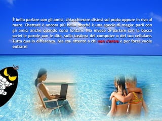 È bello parlare con gli amici, chiacchierare distesi sul prato oppure in riva al
mare. Chattare è ancora più bello perché è una specie di magia: parli con
gli amici anche quando sono lontani. Ma invece di parlare con la bocca
scrivi le parole con le dita, sulla tastiera del computer o del tuo cellulare.
Tutta qua la differenza. Ma stai attento a chi non c’entra e per forza vuole
entrare!
 