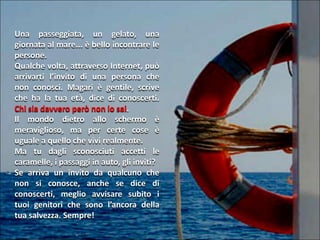 Una passeggiata, un gelato, una
giornata al mare... è bello incontrare le
persone.
Qualche volta, attraverso Internet, può
arrivarti l’invito di una persona che
non conosci. Magari è gentile, scrive
che ha la tua età, dice di conoscerti.
Chi sia davvero però non lo sai.
Il mondo dietro allo schermo è
meraviglioso, ma per certe cose è
uguale a quello che vivi realmente.
Ma tu dagli sconosciuti accetti le
caramelle, i passaggi in auto, gli inviti?
Se arriva un invito da qualcuno che
non si conosce, anche se dice di
conoscerti, meglio avvisare subito i
tuoi genitori che sono l’ancora della
tua salvezza. Sempre!
 