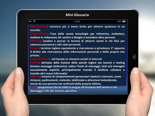 Adescamento: manovra più o meno furba per attrarre qualcuno in un
tranello.
Ciberbullismo: l’uso delle nuove tecnologie per intimorire, molestare,
mettere in imbarazzo, far sentire a disagio o escludere altre persone.
Phishing: (andare a pesca): la tecnica di attrarre utenti in siti falsi per
catturare password o altri dati personali.
Privacy: termine inglese equivalente a riservatezza o privatezza. E’ appunto
il diritto alla riservatezza delle informazioni personali e della propria vita
privata.
Social Network: reti basate su relazioni sociali in Internet
Sexting: derivato dalla fusione delle parole inglesi sex (sesso) e texting
(inviare messaggi elettronici), indica l'invio di messaggi, testi e/o immagini
sessualmente espliciti, principalmente tramite il telefono cellulare o
tramite altri mezzi informatici
Stalking: Insieme di comportamenti persecutori ripetuti e intrusivi, come
minacce, pedinamenti, molestie, telefonate o attenzioni indesiderate,
tenuti da una persona nei confronti della propria vittima.
Virus: programma che di solito si esegue all'insaputa dell'utente e che
danneggia i file del sistema operativo.
Mini Glossario
 