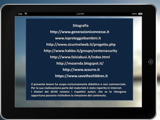 Il presente lavoro ha scopo esclusivamente didattico e non commerciale.
Per la sua realizzazione parte del materiale è stato reperito in Internet.
I titolari dei diritti restano i rispettivi autori, che se lo ritengono
opportuno possono richiedere la rimozione del contenuto.
www.ioproteggoibambini.it
http://www.sicurinelweb.it/progetto.php
http://www.habbo.it/groups/centersecurity
http://www.falsiabusi.it/index.html
Sitografia
http://mozenda.blogspot.it/
http://www.generazioniconnesse.it
http://www.azzurro.it
https://www.savethechildren.it
 