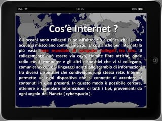 Cos’è Internet ?
Gli oceani sono collegati l’uno all’altro; ciò significa che le loro
acque si mescolano continuamente. E’ così anche per Internet, la
più vasta rete mondiale di computer collegati tra loro. Il
collegamento può essere via cavo, tramite fibre ottiche, onde
radio etc. I computer e gli altri dispositivi che vi si collegano,
comunicano con dei linguaggi adatti allo scambio di informazioni
tra diversi dispositivi che condividono una stessa rete. Internet
permette ad ogni dispositivo che si connette di accedere ai
contenuti in esso presenti. In questo modo è possibile cercare,
ottenere e scambiare informazioni di tutti i tipi, provenienti da
ogni angolo del Pianeta ( cyberspazio ).
 