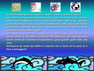 Su Internet puoi giocare e studiare, vedere i video e sentire la musica.
Puoi parlare con persone lontane e vicine, vederle in tempo reale, scrivere
lettere senza imbucarle nella cassetta della posta. Milioni di persone
usano Internet per farci cose belle e interessanti, tanti invece non hanno
delle buone intenzioni. Riconoscere queste persone non è difficile, basta
imparare alcune semplici regole.
Uno squalo e un delfino si somigliano, col delfino però puoi giocarci, lo
squalo invece, ti vorrebbe a colazione! Ma attenzione, gli squali possono
essere anche dei fenomeni di dipendenza, gravi quanto quelli nella vita
reale.
Distinguere gli squali dai delfini in Internet non è facile ma tu puoi se ci
tieni a proteggerti!
 