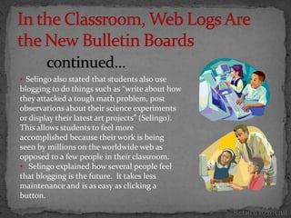 • Selingo also stated that students also use
blogging to do things such as “write about how
they attacked a tough math problem, post
observations about their science experiments
or display their latest art projects” (Selingo).
This allows students to feel more
accomplished because their work is being
seen by millions on the worldwide web as
opposed to a few people in their classroom.
• Selingo explained how several people feel
that blogging is the future. It takes less
maintenance and is as easy as clicking a
button.

                                                   Return to menu
 