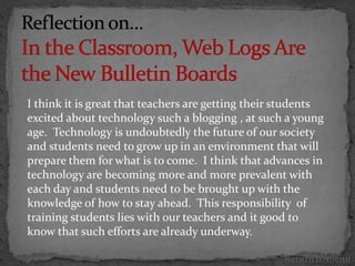 I think it is great that teachers are getting their students
excited about technology such a blogging , at such a young
age. Technology is undoubtedly the future of our society
and students need to grow up in an environment that will
prepare them for what is to come. I think that advances in
technology are becoming more and more prevalent with
each day and students need to be brought up with the
knowledge of how to stay ahead. This responsibility of
training students lies with our teachers and it good to
know that such efforts are already underway.

                                                    Return to menu
 
