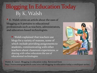 • K. Walsh wrote an article about the uses of
 blogging as it pertains to educational
 professionals such as teachers, administrators,
 and education-based technologists.

       Walsh explained that teachers use
      blogs for a variety of reasons, some of
      which include providing assignments to
      students, communicating with other
      teachers about classroom experiences, or
      sharing with other educators the use of
      educational technologies.

Walsh, K. (2010). Blogging in education today. Retrieved from
http://www.emergingedtech.com/2010/08/blogging-in-education-today-a-multipart-series/


                                                                       Return to menu
 