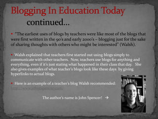  “The earliest uses of blogs by teachers were like most of the blogs that
were first written in the 90’s and early 2000’s – blogging just for the sake
of sharing thoughts with others who might be interested” (Walsh).

 Walsh explained that teachers first started out using blogs simply to
communicate with other teachers. Now, teachers use blogs for anything and
everything, even if it’s just stating what happened in their class that day. She
also gives examples of what teacher’s blogs look like these days by giving
hyperlinks to actual blogs.

 Here is an example of a teacher’s blog Walsh recommended:
http://www.johntspencer.com/

                   The author’s name is John Spencer! 



                                                                       Return to menu
 