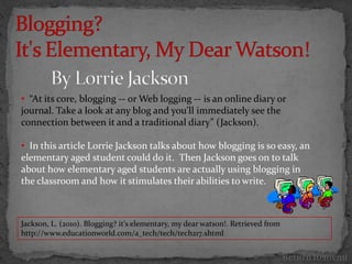 • “At its core, blogging -- or Web logging -- is an online diary or
journal. Take a look at any blog and you'll immediately see the
connection between it and a traditional diary” (Jackson).

• In this article Lorrie Jackson talks about how blogging is so easy, an
elementary aged student could do it. Then Jackson goes on to talk
about how elementary aged students are actually using blogging in
the classroom and how it stimulates their abilities to write.



Jackson, L. (2010). Blogging? it's elementary, my dear watson!. Retrieved from
http://www.educationworld.com/a_tech/tech/tech217.shtml


                                                                                 Return to menu
 