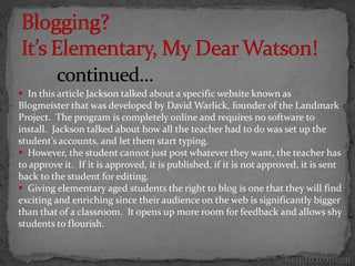  In this article Jackson talked about a specific website known as
Blogmeister that was developed by David Warlick, founder of the Landmark
Project. The program is completely online and requires no software to
install. Jackson talked about how all the teacher had to do was set up the
student’s accounts, and let them start typing.
 However, the student cannot just post whatever they want, the teacher has
to approve it. If it is approved, it is published, if it is not approved, it is sent
back to the student for editing.
 Giving elementary aged students the right to blog is one that they will find
exciting and enriching since their audience on the web is significantly bigger
than that of a classroom. It opens up more room for feedback and allows shy
students to flourish.


                                                                     Return to menu
 