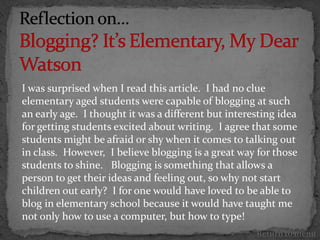 I was surprised when I read this article. I had no clue
elementary aged students were capable of blogging at such
an early age. I thought it was a different but interesting idea
for getting students excited about writing. I agree that some
students might be afraid or shy when it comes to talking out
in class. However, I believe blogging is a great way for those
students to shine. Blogging is something that allows a
person to get their ideas and feeling out, so why not start
children out early? I for one would have loved to be able to
blog in elementary school because it would have taught me
not only how to use a computer, but how to type!
                                                     Return to menu
 