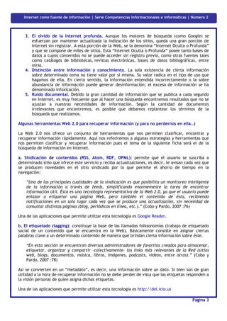 Internet como fuente de información | Serie Competencias informacionales e informáticas | Número 2



    3. El olvido de la Internet profunda. Aunque los motores de búsqueda (como Google) se
       esfuerzan por mantener actualizada la indización de los sitios, queda una gran porción de
       Internet sin registrar. A esta porción de la Web, se la denomina “Internet Oculta o Profunda”
       y que se compone de miles de sitios. Esta “Internet Oculta o Profunda” posee tanto bases de
       datos a cuyos contenidos no se puede acceder sin registro previo, como otras fuentes tales
       como catálogos de bibliotecas, revistas electrónicas, bases de datos bibliográficas, entre
       otras.
    4. Distinción entre información y conocimiento. La sola existencia de cierta información
       sobre determinado tema no tiene valor por sí misma. Su valor radica en el tipo de uso que
       hagamos de ella. En cierto sentido, la información entendida incorrectamente o la sobre
       abundancia de información puede generar desinformación; el exceso de información se ha
       denominado infoxicación.
    5. Ruido documental. Debido la gran cantidad de información que se publica a cada segundo
       en Internet, es muy frecuente que al hacer una búsqueda encontremos resultados que no se
       ajustan a nuestras necesidades de información. Según la cantidad de documentos
       irrelevantes que encontremos, es posible que debamos replantear los términos de la
       búsqueda que realizamos.

 Algunas herramientas Web 2.0 para recuperar información (y para no perdernos en ella…)

 La Web 2.0 nos ofrece un conjunto de herramientas que nos permiten clasificar, encontrar y
 recuperar información rápidamente. Aquí nos referiremos a algunas estrategias y herramientas que
 nos permiten clasificar y recuperar información pues el tema de la siguiente ficha será el de la
 búsqueda de información en Internet.

 a. Sindicación de contenidos (RSS, Atom, RDF, OPML): permite que el usuario se suscriba a
 determinado sitio que ofrece este servicio y reciba actualizaciones, es decir, le avisan cada vez que
 se producen novedades en el sitio sindicado por lo que permite el ahorro de tiempo en la
 navegación:

     “Una de las principales cualidades de la sindicación es que posibilita un monitoreo inteligente
     de la información a través de feeds, simplificando enormemente la tarea de encontrar
     información útil. Ésta es una tecnología representativa de la Web 2.0, ya que el usuario puede
     enlazar o etiquetar una página Web, pero también el contenido de ésta, recibiendo
     notificaciones en un solo lugar cada vez que se produce una actualización, sin necesidad de
     consultar distintas páginas (blog, periódicos en línea, etc.).” (Cobo y Pardo, 2007 :76)

 Una de las aplicaciones que permite utilizar esta tecnología es Google Reader.

 b. El etiquetado (tagging): constituye la base de las llamadas folksonomías (trabajo de etiquetado
 social de un contenido que se encuentra en la Web). Básicamente consiste en asignar ciertas
 palabras clave a un determinado contenido de manera que brindan cierta información sobre éste.

     “En esta sección se encuentran diversos administradores de favoritos creados para almacenar,
     etiquetar, organizar y compartir –colectivamente– los links más relevantes de la Red (sitios
     web, blogs, documentos, música, libros, imágenes, podcasts, videos, entre otros).” (Cobo y
     Pardo, 2007 :78)

 Así se convierten en un “metadato”, es decir, una información sobre un dato. Si bien son de gran
 utilidad a la hora de recuperar información no se debe perder de vista que las etiquetas responden a
 la visión personal de quien asigna dichas etiquetas.

 Una de las aplicaciones que permite utilizar esta tecnología es http://del.icio.us

                                                                                                  Página 3
Competencias informacionales e informáticas | Serie Competencias informacionales e informáticas | Número 1
 