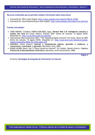 Ficha
   Internet como fuente de información | Serie Competencias informacionales e informáticas | Número 2



Recursos multimedia que te permiten ampliar información sobre estos temas:

 • CommonCraft. RSS in plain English: http://www.youtube.com/watch?v=DQ_UL-5rYXQ
 • CommonCraft. Social Bookmarking in plain English: http://www.youtube.com/watch?v=bl_fx2nYmrU


Fuentes consultadas:

 • COBO ROMANÍ, Cristóbal; PARDO KUKLINSKI, Hugo. Planeta Web 2.0: Inteligencia colectiva o
   medios fast food [en línea]. México, FLACSO, 2007. [fecha de consulta: 16 Agosto 2010].
   Disponible en: http://www.flacso.edu.mx/planeta/
 • International Data Corporation (IDC). “The Expanding Digital Universe” [en línea]. Marzo de 2007
   [fecha de consulta: 16 Agosto 2010]. Disponible en: http://www.emc.com/collateral/analyst-
   reports/expanding-digital-idc-white-paper.pdf
 • MONEREO, Carles (Coord.) Internet y competencias básicas: Aprender a colaborar, a
   comunicarse, a participar, a aprender. Barcelona, Graó, 2005.
 • RUBIO LACOBA, María. Cap. 9 “Otras fuentes en Internet”. En: Galdón, Gabriel (Coord.). Teoría y
   Práctica de la Documentación Informativa. Barcelona, Ariel Comunicación, 2008.

                                                                                             Página 4

   En breve: Estrategias de búsqueda de información en Internet




  Ficha elaborada por Natalia Correa - Profesora Adjunta de la Unidad de Apoyo a la Enseñanza
 