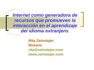 Internet como generadora de recursos que promueven la interacción en el aprendizaje del idioma extranjero. Rita Zeinstejer Rosario [email_address] www.zeinstejer.com 