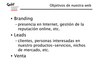 Objetivos de nuestra web
                                            


•  Branding 
  – presencia en Internet, gestión de la
    reputación online, etc.
•  Leads 
  – clientes, personas interesadas en
    nuestro productos-servicios, nichos
    de mercado, etc.
•  Venta
 