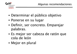 Algunas recomendaciones
                                       



•  Determinar el público objetivo
•  Ponerse en su lugar
•  Deﬁnir, ser concreto. Emparejar
   palabras.
•  Es mejor ser cabeza de ratón que
   cola de león
•  Mejor en plural
 
