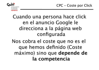 CPC – Coste por Click
                                      


Cuando una persona hace click
    en el anuncio Google le
  direcciona a la página web
           conﬁgurada
Nos cobra el coste que no es el
  que hemos deﬁnido (Coste
 máximo) sino que depende de
        la competencia 
 