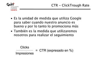 CTR - ClickTrough Rate
                                               


•  Es la unidad de medida que utiliza Google
   para saber cuando nuestro anuncio es
   bueno y por lo tanto lo promociona más
•  También es la medida que utilizaremos
   nosotros para realizar el seguimiento


     Clicks
                 = CTR (expresado en %)
   Impresiones
 