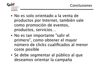 Conclusiones
                                         


•  No es solo orientado a la venta de
   productos por Internet, también vale
   como promoción de eventos,
   productos, servicios…
•  No es tan importante "salir el
   primero", como obtener el mayor
   número de clicks cualiﬁcados al menor
   coste posible
•  Se debe segmentar al público al que
   deseamos orientar la campaña
 